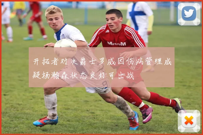 开拓者对决爵士罗威因伤病管理成疑杨瀚森状态良好可出战