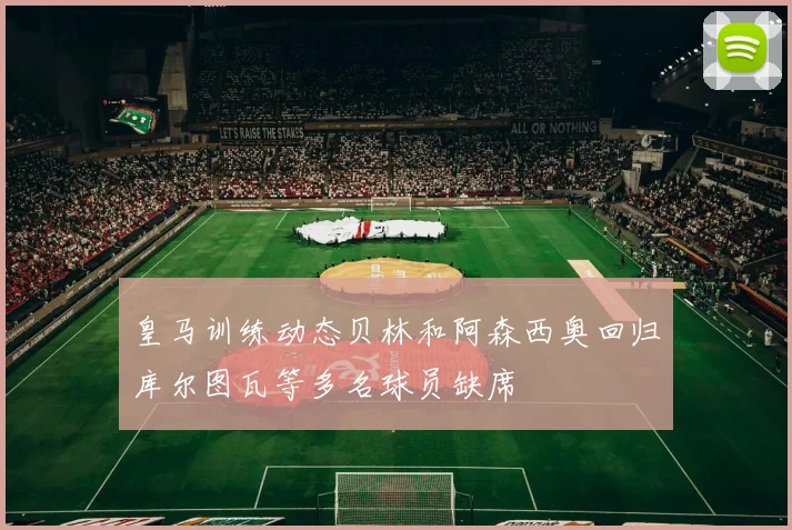 皇马训练动态贝林和阿森西奥回归库尔图瓦等多名球员缺席