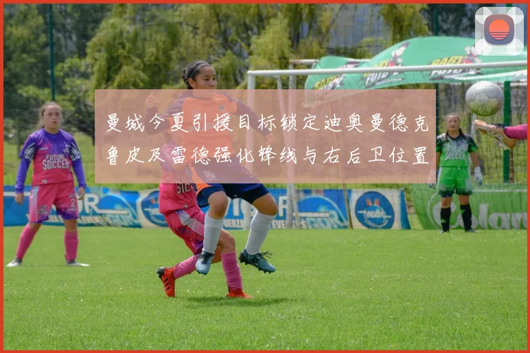 曼城今夏引援目标锁定迪奥曼德克鲁皮及雷德强化锋线与右后卫位置