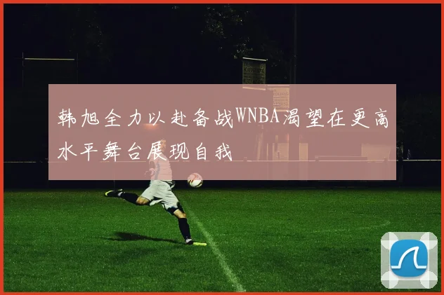 韩旭全力以赴备战WNBA渴望在更高水平舞台展现自我