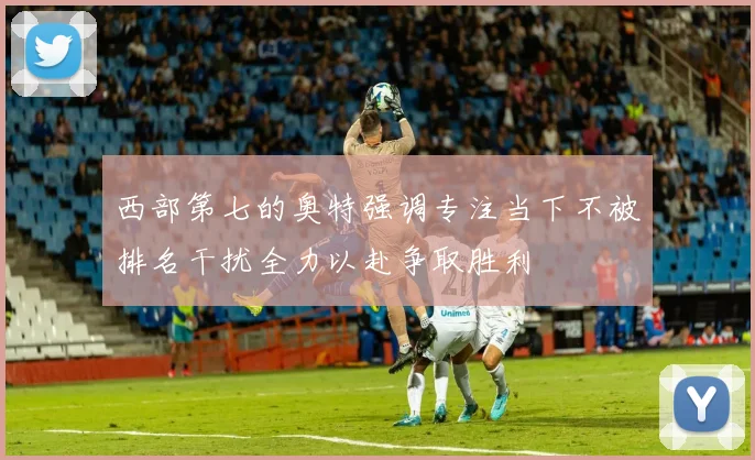 西部第七的奥特强调专注当下不被排名干扰全力以赴争取胜利
