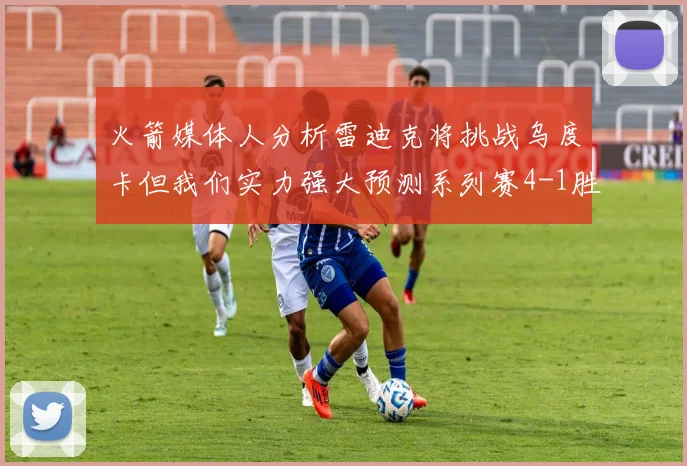 火箭媒体人分析雷迪克将挑战乌度卡但我们实力强大预测系列赛4-1胜出