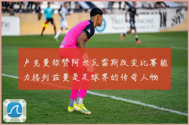 卢克曼称赞阿尔瓦雷斯改变比赛能力格列兹曼是足球界的传奇人物
