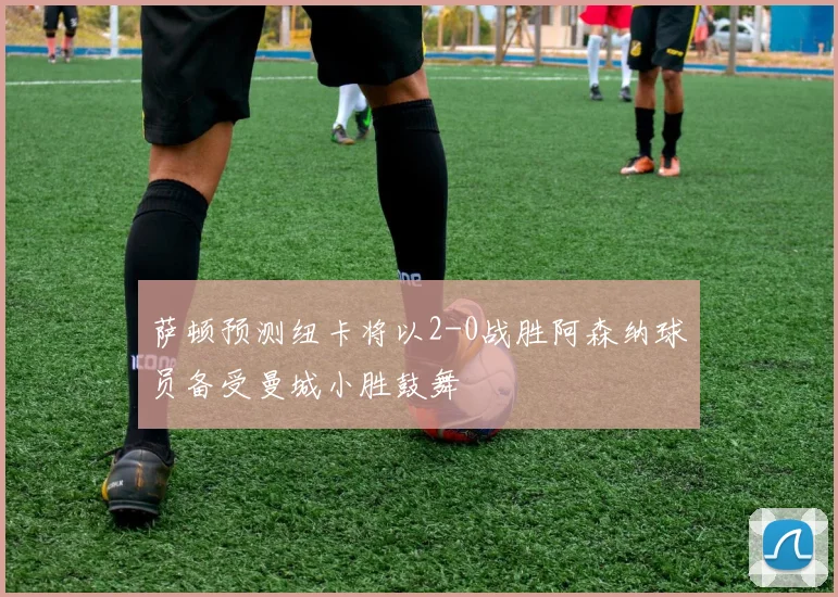 萨顿预测纽卡将以2-0战胜阿森纳球员备受曼城小胜鼓舞
