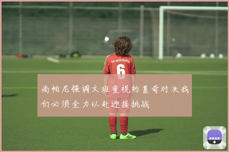 尚帕尼强调文班重视约基奇对决我们必须全力以赴迎接挑战