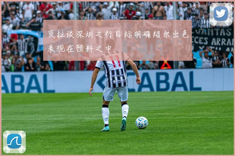 莫拉谈深圳之行目标明确绍尔出色表现在预料之中