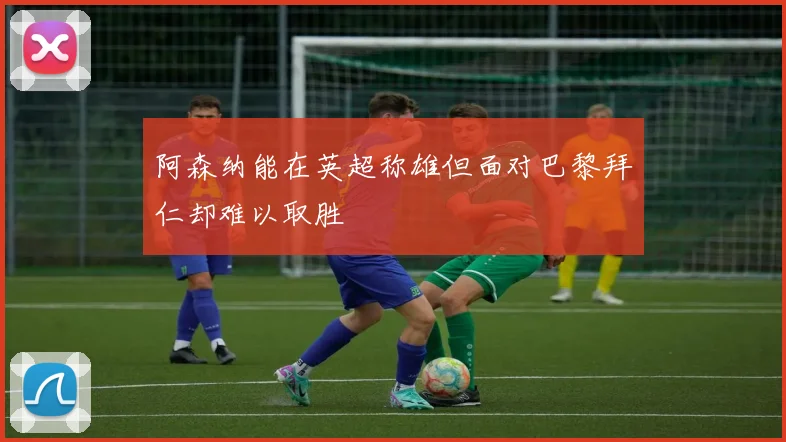 阿森纳能在英超称雄但面对巴黎拜仁却难以取胜