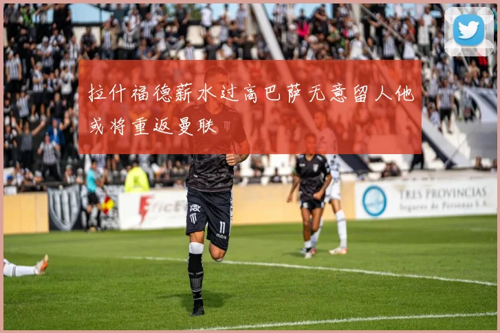 拉什福德薪水过高巴萨无意留人他或将重返曼联
