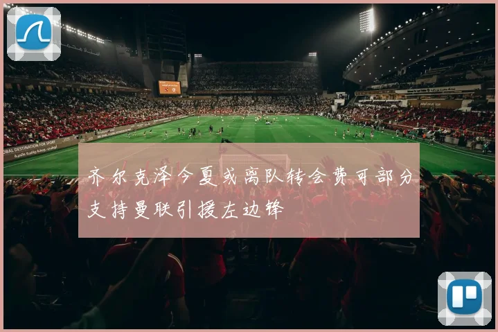 齐尔克泽今夏或离队转会费可部分支持曼联引援左边锋