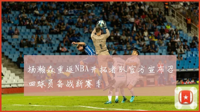 杨瀚森重返NBA开拓者队官方宣布召回球员备战新赛季