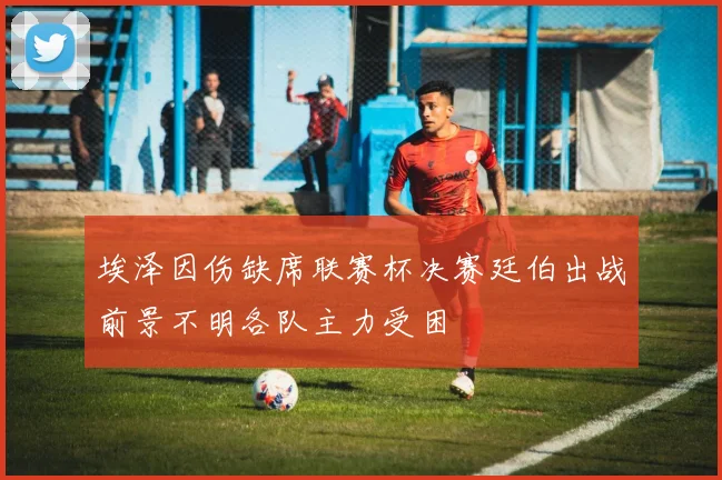 埃泽因伤缺席联赛杯决赛廷伯出战前景不明各队主力受困