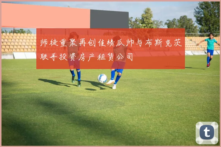 师徒重聚再创佳绩瓜帅与布斯克茨联手投资房产租赁公司
