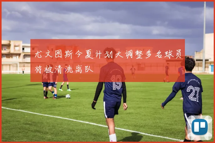 尤文图斯今夏计划大调整多名球员将被清洗离队