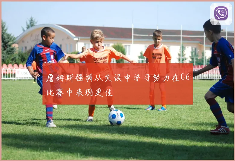 詹姆斯强调从失误中学习努力在G6比赛中表现更佳