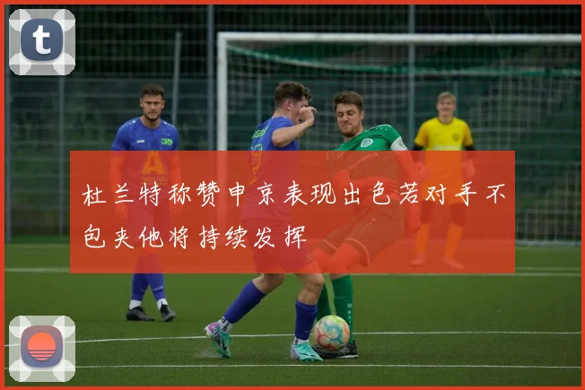 杜兰特称赞申京表现出色若对手不包夹他将持续发挥