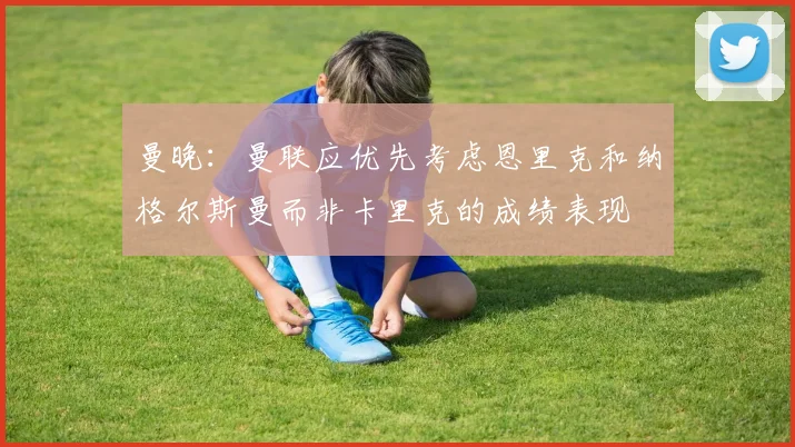 曼晚：曼联应优先考虑恩里克和纳格尔斯曼而非卡里克的成绩表现