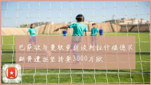 巴萨欲与曼联重新谈判拉什福德买断费遭拒坚持要3000万欧