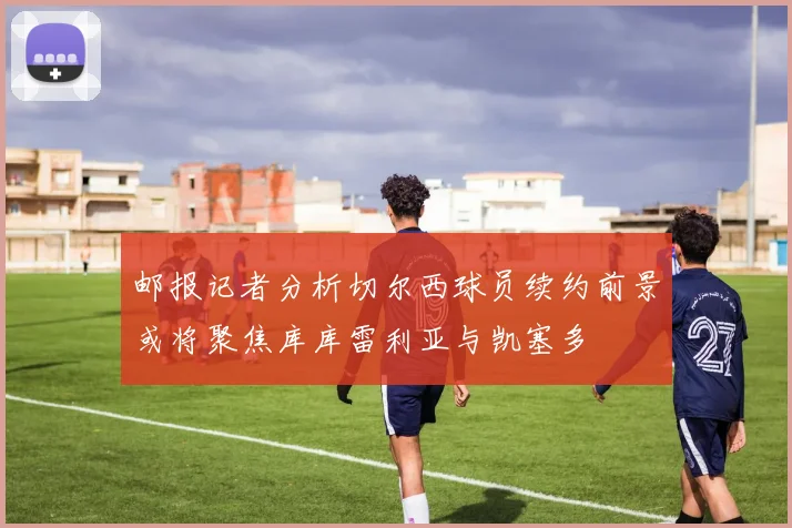 邮报记者分析切尔西球员续约前景或将聚焦库库雷利亚与凯塞多