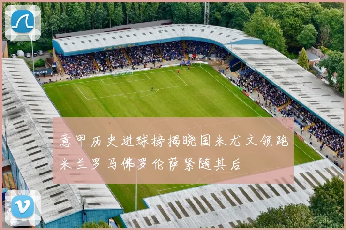 意甲历史进球榜揭晓国米尤文领跑米兰罗马佛罗伦萨紧随其后