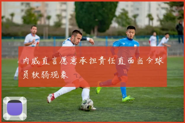内威直言愿意承担责任直面当今球员软弱现象