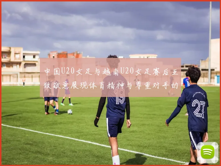 中国U20女足与越南U20女足赛后互致敬意展现体育精神与尊重对手的风范