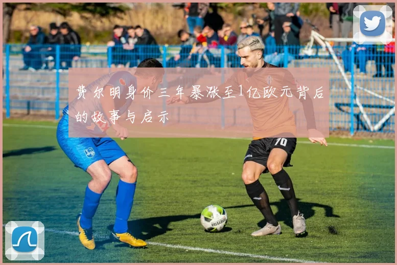 费尔明身价三年暴涨至1亿欧元背后的故事与启示