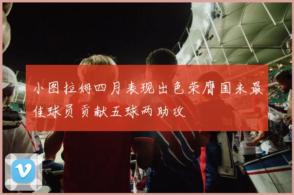 小图拉姆四月表现出色荣膺国米最佳球员贡献五球两助攻