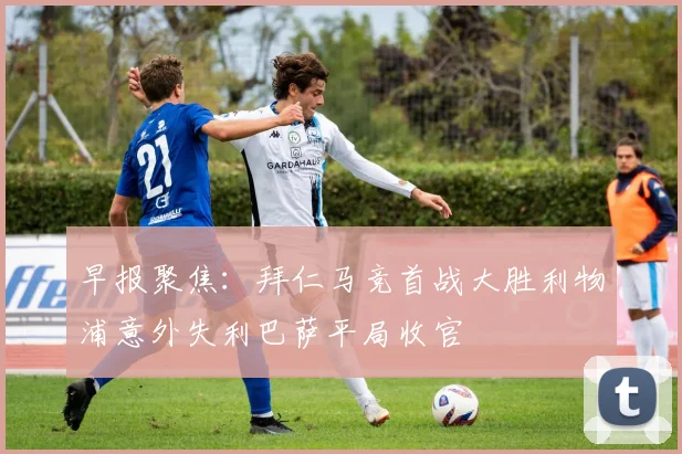 早报聚焦：拜仁马竞首战大胜利物浦意外失利巴萨平局收官